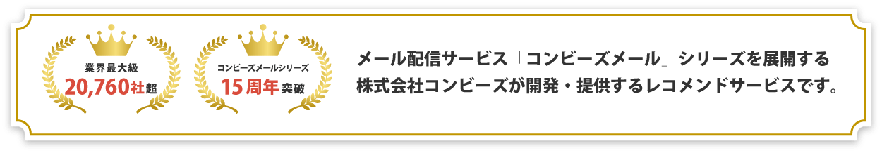 導入実績業界最大級20,760社超、コンビーズメールシリーズ15周年突破のメール配信サービス「コンビーズメール」シリーズを展開する株式会社コンビーズが開発・提供するレコメンドサービスです。